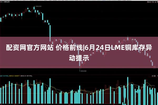 配资网官方网站 价格前线|6月24日LME铜库存异动提示