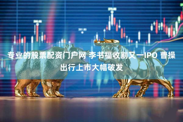 专业的股票配资门户网 李书福收割又一IPO 曹操出行上市大幅破发