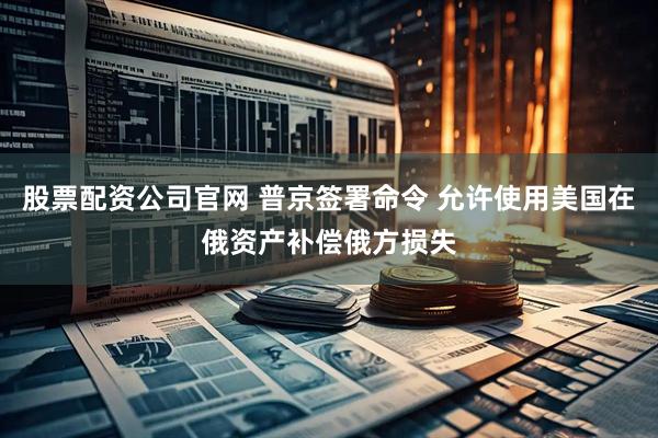 股票配资公司官网 普京签署命令 允许使用美国在俄资产补偿俄方损失