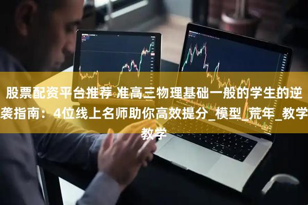 股票配资平台推荐 准高三物理基础一般的学生的逆袭指南：4位线上名师助你高效提分_模型_荒年_教学