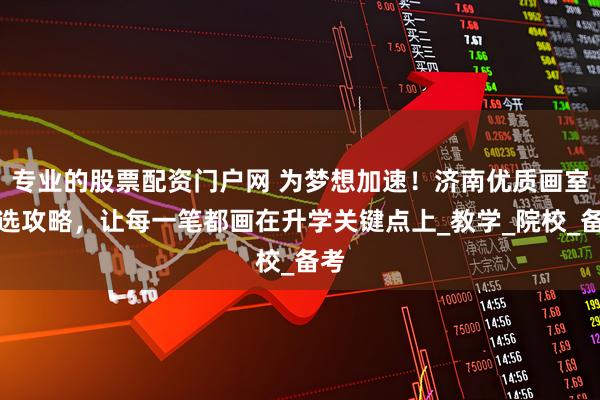 专业的股票配资门户网 为梦想加速！济南优质画室挑选攻略，让每一笔都画在升学关键点上_教学_院校_备考
