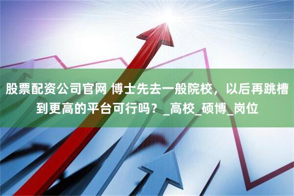 股票配资公司官网 博士先去一般院校，以后再跳槽到更高的平台可行吗？_高校_硕博_岗位