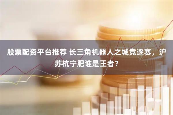 股票配资平台推荐 长三角机器人之城竞逐赛，沪苏杭宁肥谁是王者？