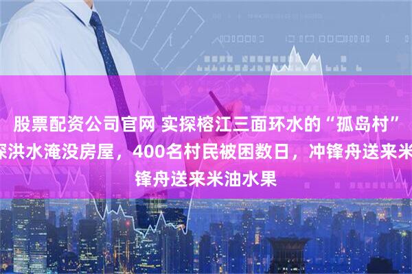 股票配资公司官网 实探榕江三面环水的“孤岛村”：3米深洪水淹没房屋，400名村民被困数日，冲锋舟送来米油水果