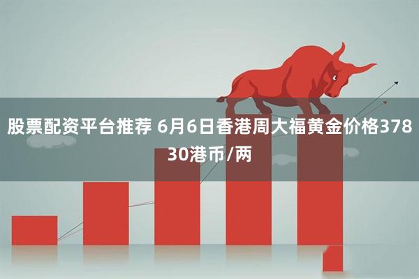 股票配资平台推荐 6月6日香港周大福黄金价格37830港币/两