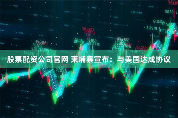 股票配资公司官网 柬埔寨宣布：与美国达成协议