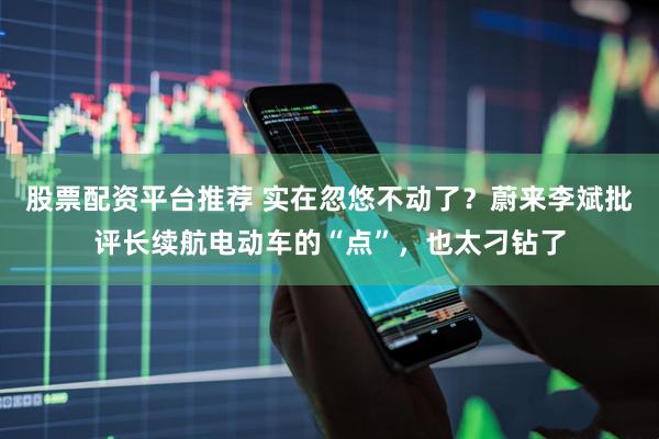 股票配资平台推荐 实在忽悠不动了？蔚来李斌批评长续航电动车的“点”，也太刁钻了