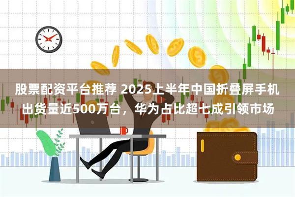 股票配资平台推荐 2025上半年中国折叠屏手机出货量近500万台，华为占比超七成引领市场