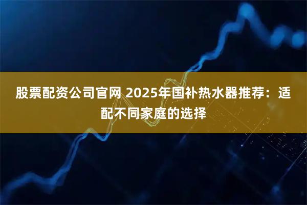 股票配资公司官网 2025年国补热水器推荐：适配不同家庭的选择