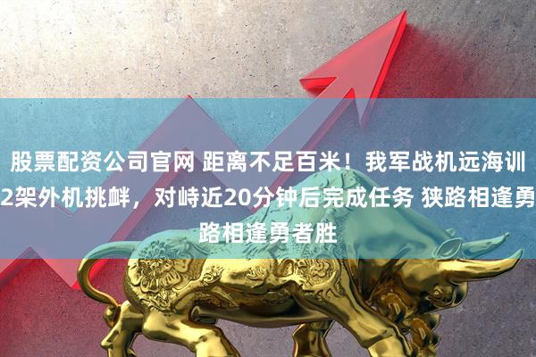 股票配资公司官网 距离不足百米！我军战机远海训练遇2架外机挑衅，对峙近20分钟后完成任务 狭路相逢勇者胜