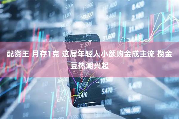 配资王 月存1克 这届年轻人小额购金成主流 攒金豆热潮兴起