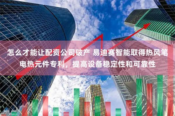 怎么才能让配资公司破产 易迪赛智能取得热风笔电热元件专利，提高设备稳定性和可靠性