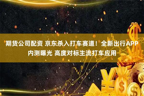 期货公司配资 京东杀入打车赛道！全新出行APP内测曝光 高度对标主流打车应用