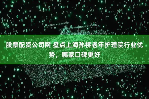 股票配资公司网 盘点上海孙桥老年护理院行业优势，哪家口碑更好
