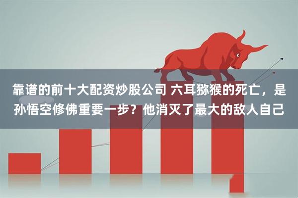 靠谱的前十大配资炒股公司 六耳猕猴的死亡，是孙悟空修佛重要一步？他消灭了最大的敌人自己