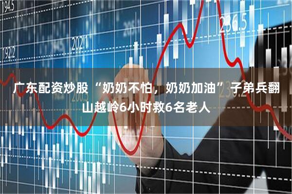 广东配资炒股 “奶奶不怕，奶奶加油” 子弟兵翻山越岭6小时救6名老人