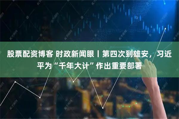 股票配资博客 时政新闻眼丨第四次到雄安，习近平为“千年大计”作出重要部署