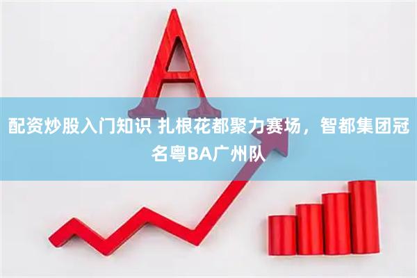 配资炒股入门知识 扎根花都聚力赛场，智都集团冠名粤BA广州队