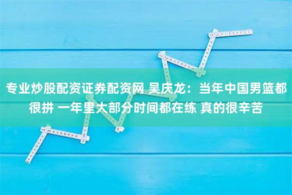 专业炒股配资证券配资网 吴庆龙：当年中国男篮都很拼 一年里大部分时间都在练 真的很辛苦