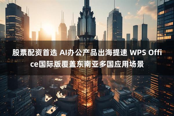 股票配资首选 AI办公产品出海提速 WPS Office国际版覆盖东南亚多国应用场景