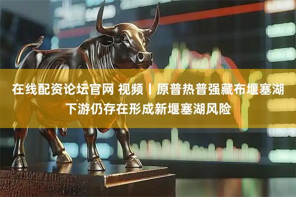 在线配资论坛官网 视频丨原普热普强藏布堰塞湖下游仍存在形成新堰塞湖风险