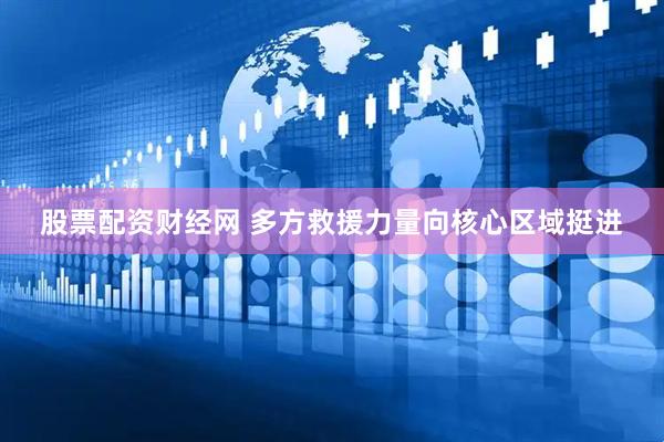股票配资财经网 多方救援力量向核心区域挺进