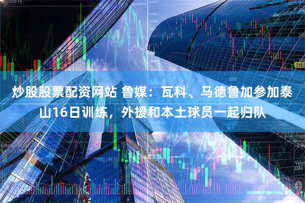 炒股股票配资网站 鲁媒：瓦科、马德鲁加参加泰山16日训练，外援和本土球员一起归队