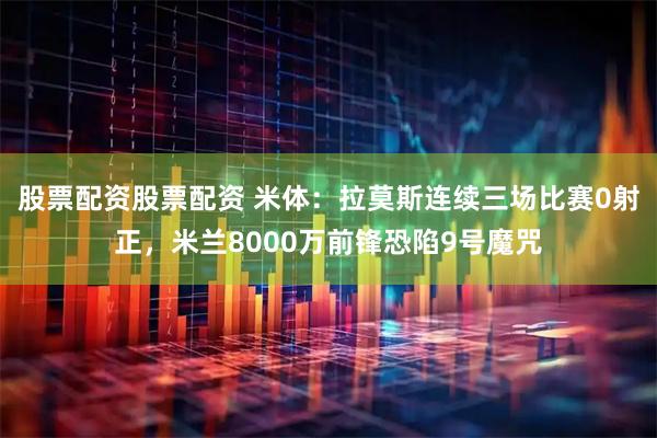 股票配资股票配资 米体：拉莫斯连续三场比赛0射正，米兰8000万前锋恐陷9号魔咒